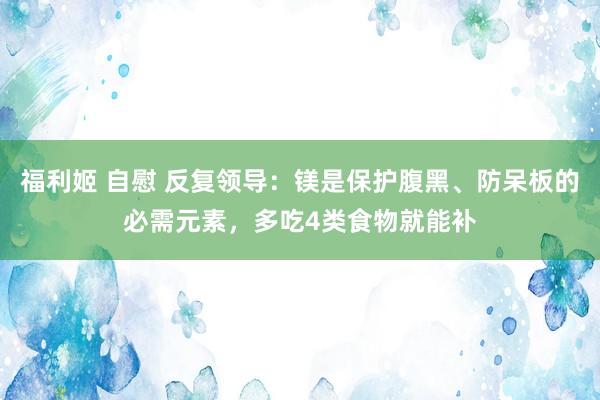 福利姬 自慰 反复领导：镁是保护腹黑、防呆板的必需元素，多吃4类食物就能补