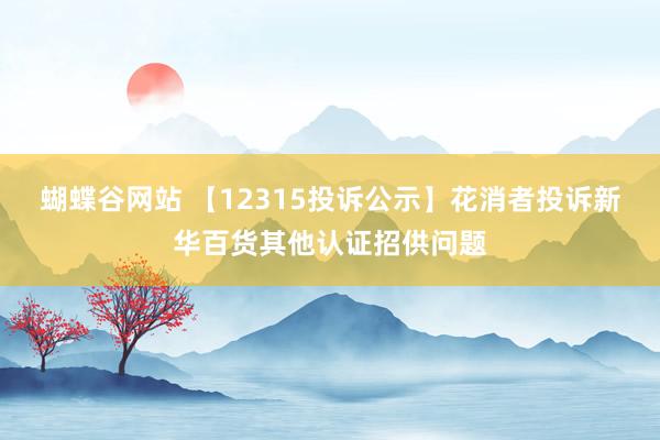蝴蝶谷网站 【12315投诉公示】花消者投诉新华百货其他认证招供问题