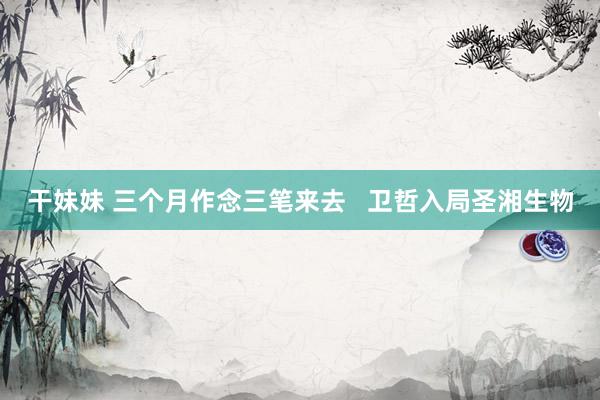 干妹妹 三个月作念三笔来去   卫哲入局圣湘生物