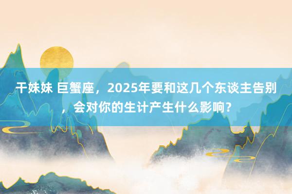 干妹妹 巨蟹座，2025年要和这几个东谈主告别，会对你的生计产生什么影响？
