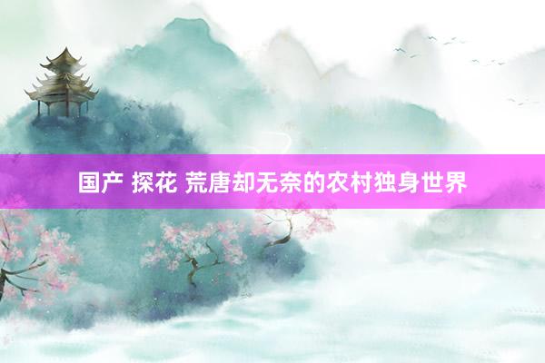 国产 探花 荒唐却无奈的农村独身世界