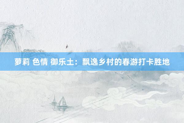 萝莉 色情 御乐土：飘逸乡村的春游打卡胜地