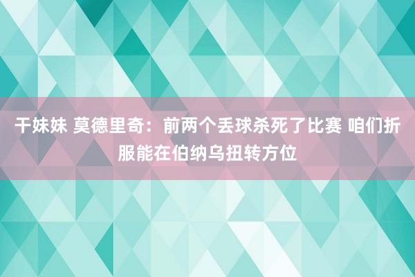 干妹妹 莫德里奇：前两个丢球杀死了比赛 咱们折服能在伯纳乌扭转方位