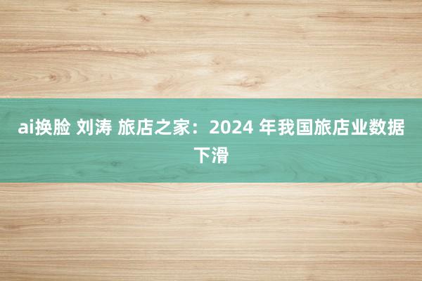 ai换脸 刘涛 旅店之家：2024 年我国旅店业数据下滑