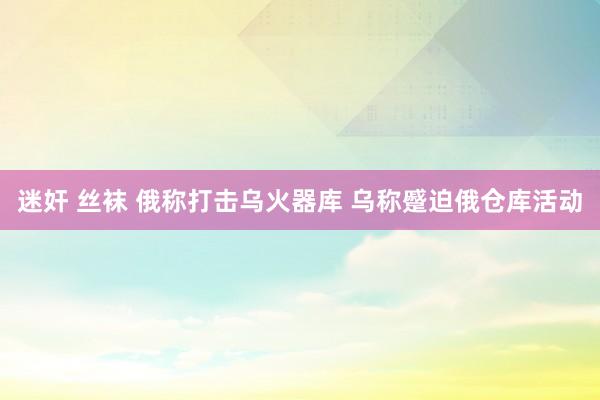 迷奸 丝袜 俄称打击乌火器库 乌称蹙迫俄仓库活动