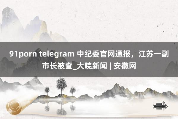 91porn telegram 中纪委官网通报，江苏一副市长被查_大皖新闻 | 安徽网