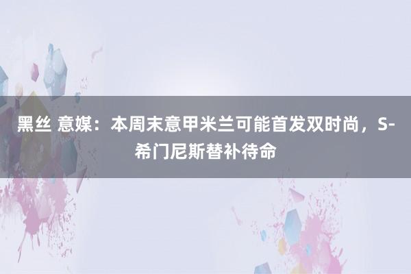 黑丝 意媒：本周末意甲米兰可能首发双时尚，S-希门尼斯替补待命