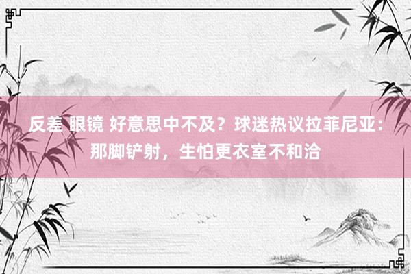 反差 眼镜 好意思中不及？球迷热议拉菲尼亚：那脚铲射，<a href=