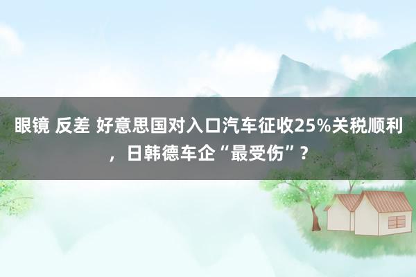 眼镜 反差 好意思国对入口汽车征收25%关税顺利，日韩德车企“最受伤”？