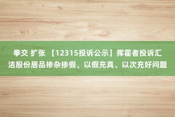 拳交 扩张 【12315投诉公示】挥霍者投诉汇洁股份居品掺杂掺假、以假充真、以次充好问题