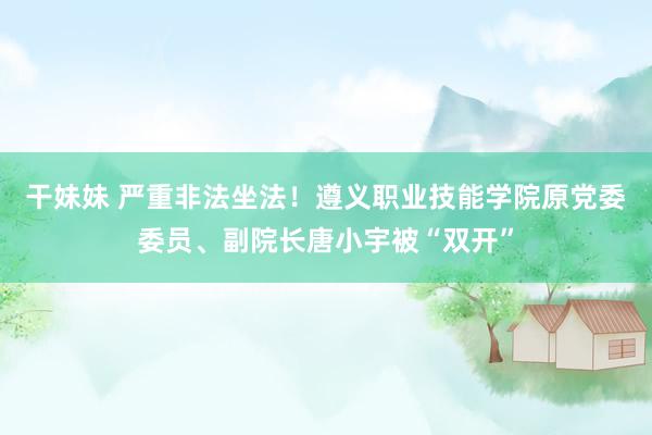 干妹妹 严重非法坐法！遵义职业技能学院原党委委员、副院长唐小宇被“双开”