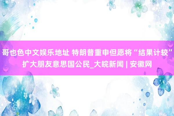 哥也色中文娱乐地址 特朗普重申但愿将“结果计较”扩大朋友意思国公民_大皖新闻 | 安徽网
