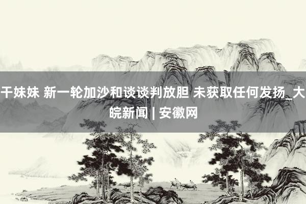 干妹妹 新一轮加沙和谈谈判放胆 未获取任何发扬_大皖新闻 | 安徽网