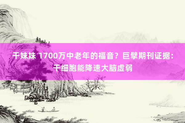 干妹妹 1700万中老年的福音？巨擘期刊证据：干细胞能降速大脑虚弱