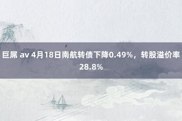 巨屌 av 4月18日南航转债下降0.49%，转股溢价率28.8%