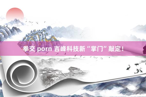 拳交 porn 吉峰科技新“掌门”敲定！