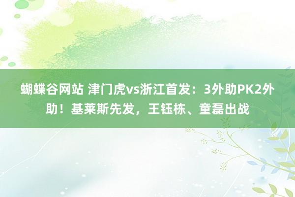 蝴蝶谷网站 津门虎vs浙江首发：3外助PK2外助！基莱斯先发，王钰栋、童磊出战