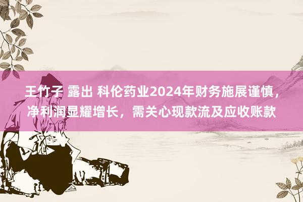 王竹子 露出 科伦药业2024年财务施展谨慎，净利润显耀增长，需关心现款流及应收账款