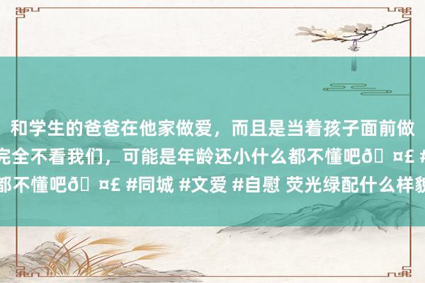 和学生的爸爸在他家做爱，而且是当着孩子面前做爱，太刺激了，孩子完全不看我们，可能是年龄还小什么都不懂吧🤣 #同城 #文爱 #自慰 荧光绿配什么样貌最面子