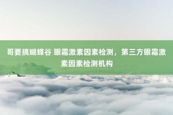 哥要搞蝴蝶谷 眼霜激素因素检测，第三方眼霜激素因素检测机构